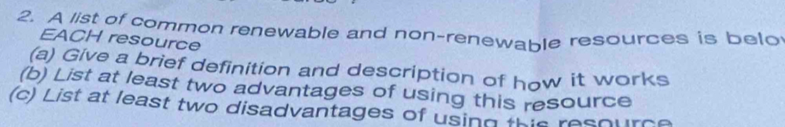 A list of common renewable and non-renewable resources is belo 
EACH resource 
(a) Give a brief definition and description of how it works 
(b) List at least two advantages of using this resource 
(c) List at least two disadvantages of using this resource