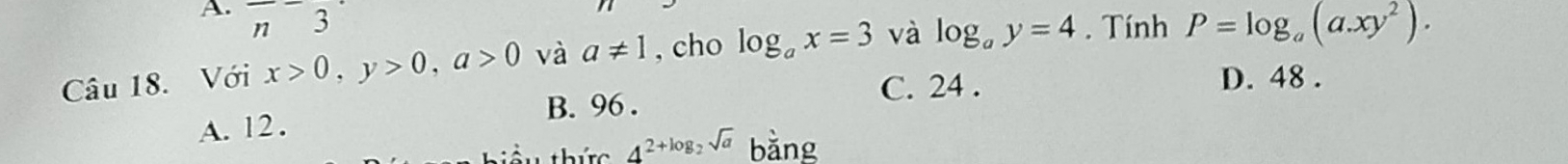 frac n3 
Câu 18. Với x>0, y>0, a>0 và a!= 1 , cho log _ax=3 và log _ay=4. Tính P=log _a(a.xy^2).
C. 24. D. 48.
A. 12. B. 96.
thức 4^(2+log _2)sqrt(a) bǎng