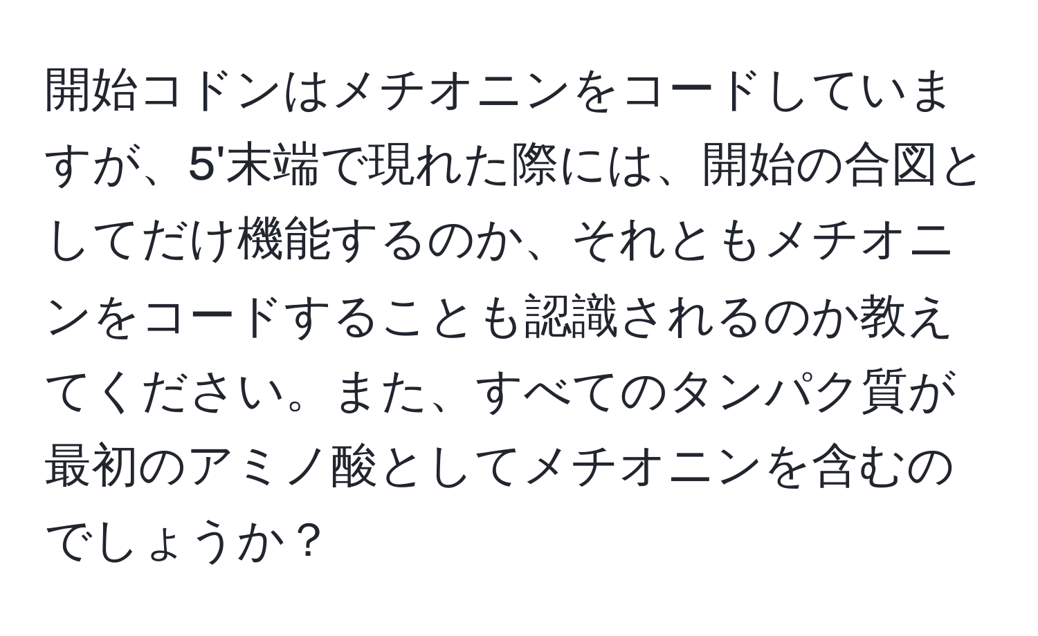 開始コドンはメチオニンをコードしていますが、5'末端で現れた際には、開始の合図としてだけ機能するのか、それともメチオニンをコードすることも認識されるのか教えてください。また、すべてのタンパク質が最初のアミノ酸としてメチオニンを含むのでしょうか？