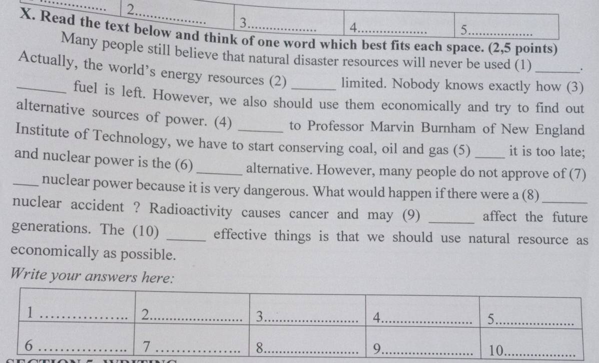 Read the text below and think of one word which best fits each space. (2,5 points) 
Many people still believe that natural disaster resources will never be used (1) _. 
Actually, the world’s energy resources (2)_ 
limited. Nobody knows exactly how (3) 
_fuel is left. However, we also should use them economically and try to find out 
alternative sources of power. (4) 
to Professor Marvin Burnham of New England 
Institute of Technology, we have to start conserving coal, oil and gas (5) _it is too late; 
and nuclear power is the (6)_ 
alternative. However, many people do not approve of (7) 
_nuclear power because it is very dangerous. What would happen if there were a (8) 
nuclear accident ? Radioactivity causes cancer and may (9) _affect the future 
generations. The (10) _effective things is that we should use natural resource as 
economically as possible. 
Write your answers here: