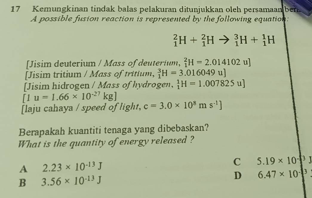 Kemungkinan tindak balas pelakuran ditunjukkan oleh persamaan ber
A possible fusion reaction is represented by the following equation:
_1^(2H+_1^2H = _1^3H+_1^1H
[Jisim deuterium / Mass of deuterium, _1^2H=2.014102u]
[Jisim tritium / Mass of tritium, _1^3H=3.016049u]
[Jisim hidrogen / Mass of hydrogen, _1^1H=1.007825u]
[1u=1.66* 10^-27)kg]
[laju cahaya / speed of light, c=3.0* 10^8ms^(-1)]
Berapakah kuantiti tenaga yang dibebaskan?
What is the quantity of energy released ?
A 2.23* 10^(-13)J
C 5.19* 10^(-3)J
B 3.56* 10^(-13)J
D 6.47* 10^(-3)