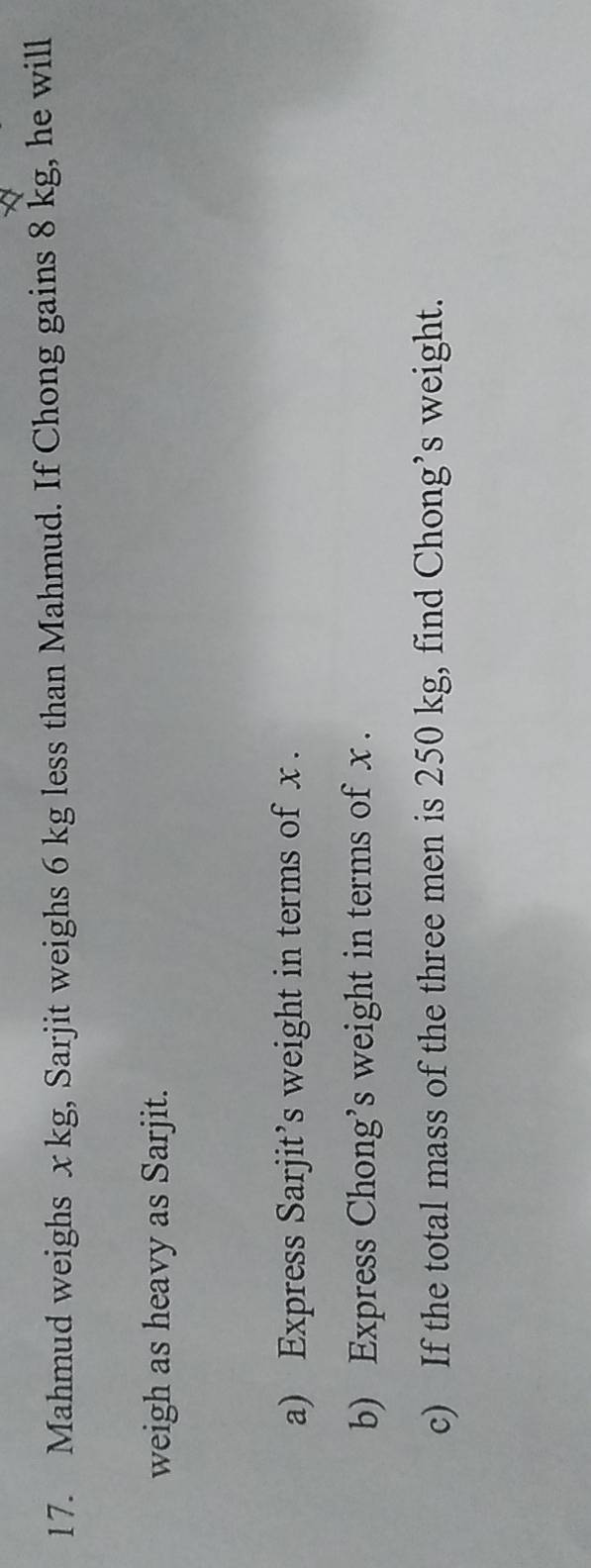 Mahmud weighs x kg, Sarjit weighs 6 kg less than Mahmud. If Chong gains 8 kg, he will 
weigh as heavy as Sarjit. 
a) Express Sarjit’s weight in terms of x. 
b) Express Chong’s weight in terms of x. 
c) If the total mass of the three men is 250 kg, find Chong’s weight.