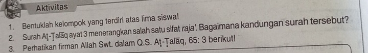 Aktivitas 
1. Bentuklah kelompok yang terdiri atas lima siswa! 
2. Surah At-Țalaq ayat 3 menerangkan salah satu sifat raja’. Bagaimana kandungan surah tersebut? 
3. Perhatikan firman Allah Swt. dalam Q.S. At-Talaq, 65: 3 berikut!