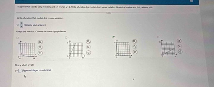 Suppose that x and y vary inversely and x=1 when y=2. Write a function that models the inverse varlation. Graph the function and find y when x=20
Write a function that models the inverse variation.
y=frac 2|x| (Simplify your answer.) 
Graph the function. Choose the correct graph below
K
14
20
0
0 4
c 20
Find y when x=20
y=□ (Type an integer or a decimal.)