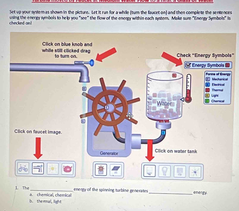 Set up your system as shown in the picture. Let it run for a while (tum the faucet on) and then complete the sentences
using the energy symbols to help you “see” the flow of the energy within each system. Make sure “Energy Symbols” is
checked on !
s”
1. The_ energy of the spinning turbine generates _energy.
a. chemical, chemical
b. thermal,light