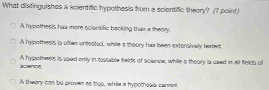 What distinguishes a scientific hypothesis from a scientific theory? (1 point)
A hypothesis has more scientific backing than a theory.
A hypothesis is often untested, while a theory has been extensively tested.
A hypothesis is used only in testable fields of science, while a theory is used in all fields of
science.
A theory can be proven as true, while a hypothesis cannot.