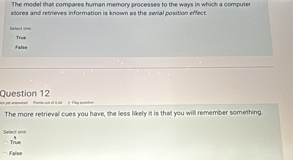 The model that compares human memory processes to the ways in which a computer
stores and retrieves information is known as the serial position effect.
Select one:
True
False
Question 12
Not yet answered Points out of 6.66 Flag question
The more retrieval cues you have, the less likely it is that you will remember something.
Select one:
True
False