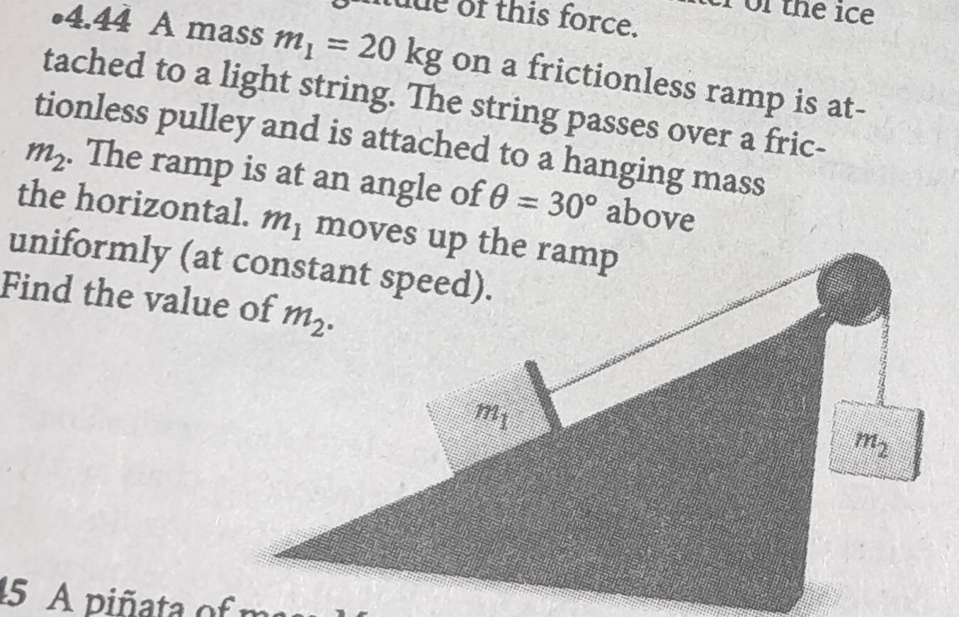 or the ice
ude of this force.
•4.44 A mass m_1=20kg on a frictionless ramp is at-
tached to a light string. The string passes over a fric-
tionless pulley and is attached to a hanging mass
m_2. The ramp is at an angle of θ =30° above
the horizontal. m_1
Find the value of
15 A piñata of m