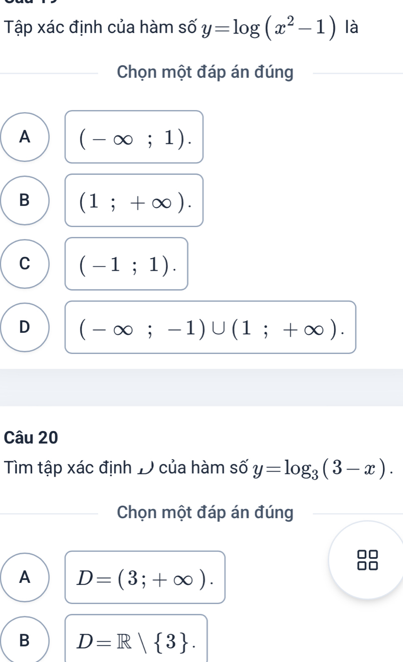 Tập xác định của hàm số y=log (x^2-1) là
Chọn một đáp án đúng
A (-∈fty ;1).
B (1;+∈fty ).
C (-1;1).
D (-∈fty ;-1)∪ (1;+∈fty ). 
Câu 20
Tìm tập xác định D của hàm số y=log _3(3-x). 
Chọn một đáp án đúng
□□
A D=(3;+∈fty ).
B D=R| 3.