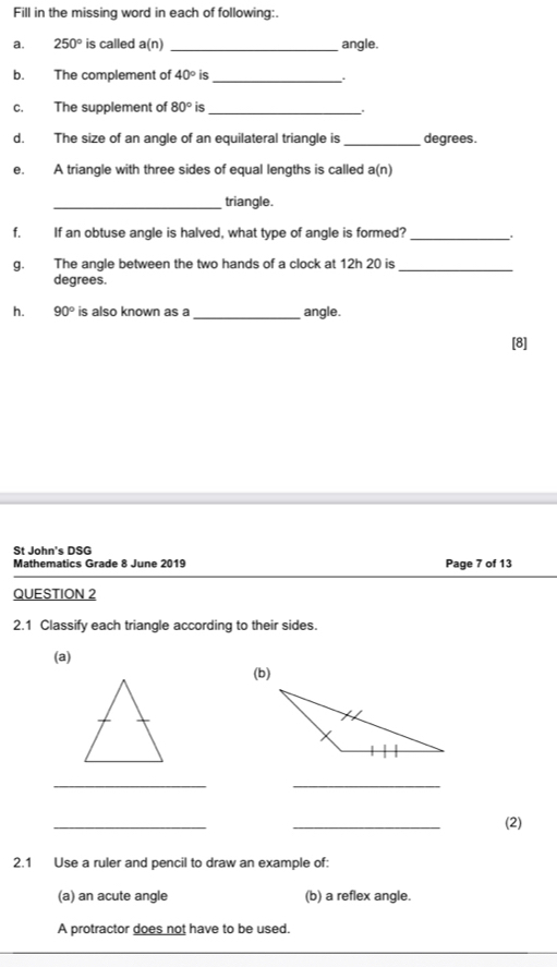 Fill in the missing word in each of following:. 
a. 250° is called a(n) _angle. 
b. The complement of 40° is_ 
. 
c. The supplement of 80° is_ 
. 
d. The size of an angle of an equilateral triangle is _degrees. 
e. A triangle with three sides of equal lengths is called a(n)
_triangle. 
f. If an obtuse angle is halved, what type of angle is formed?_ 
g. The angle between the two hands of a clock at 12h 20 is_ 
degrees. 
h. 90° is also known as a _angle. 
[8] 
St John's DSG 
Mathematics Grade 8 June 2019 Page 7 of 13 
QUESTION 2 
2.1 Classify each triangle according to their sides. 
(a) 
(b) 
__ 
__ 
(2) 
2.1 Use a ruler and pencil to draw an example of: 
(a) an acute angle (b) a reflex angle. 
A protractor does not have to be used.