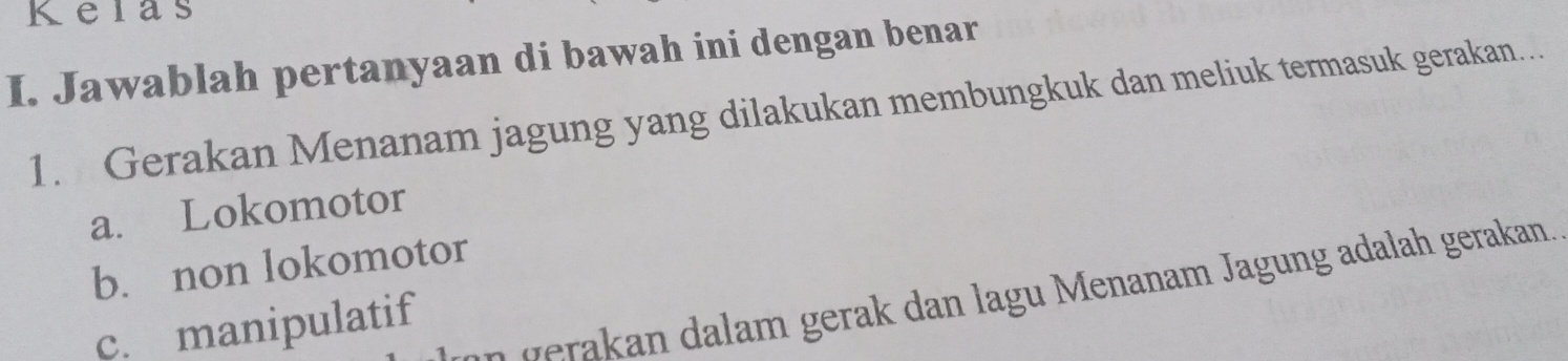 Kelas
I. Jawablah pertanyaan di bawah ini dengan benar
1. Gerakan Menanam jagung yang dilakukan membungkuk dan meliuk termasuk gerakan…
a. Lokomotor
b. non lokomotor
n gera an dalam gerak dan lagu Menanam Jagung adalah gerakan.
c. manipulatif