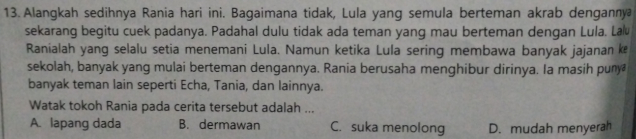 Alangkah sedihnya Rania hari ini. Bagaimana tidak, Lula yang semula berteman akrab dengannya
sekarang begitu cuek padanya. Padahal dulu tidak ada teman yang mau berteman dengan Lula. Lalu
Ranialah yang selalu setia menemani Lula. Namun ketika Lula sering membawa banyak jajanan ke
sekolah, banyak yang mulai berteman dengannya. Rania berusaha menghibur dirinya. Ia masih puny
banyak teman lain seperti Echa, Tania, dan lainnya.
Watak tokoh Rania pada cerita tersebut adalah ...
A. lapang dada B. dermawan C. suka menolong D. mudah menyerah