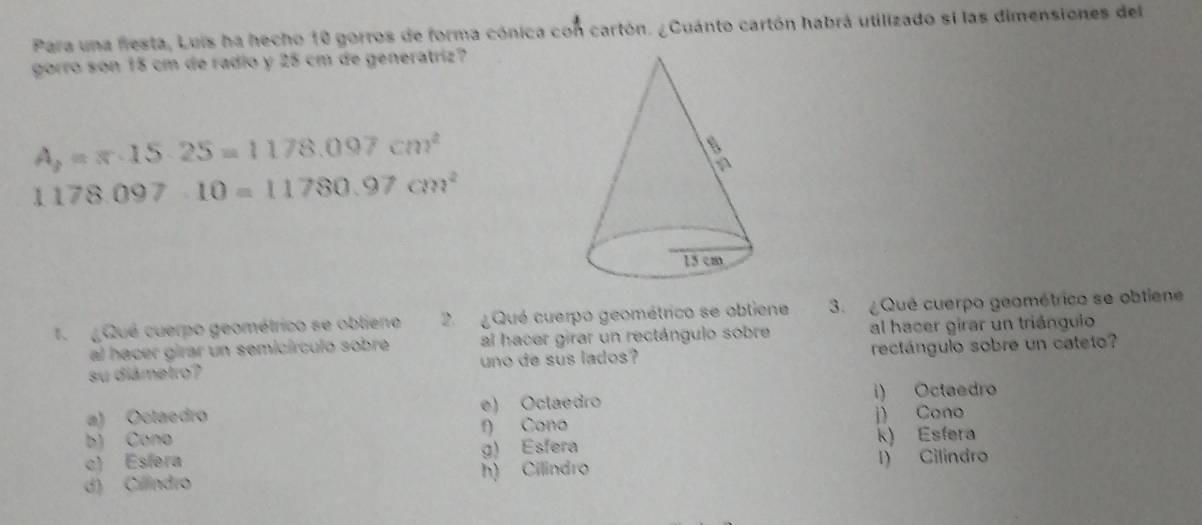 Para una fiesta, Luis ha hecho 10 gorros de forma cónica con cartón. ¿Cuánto cartón habrá utilizado si las dimensiones del
gorro son 15 cm de radio y 25 cm de generatriz?
A_2=π · 15· 25=1178.097cm^2
1178.097.10=11780.97cm^2
1. ¿ Qué cuerpo geométrico se oblieno 2 Qué cuerpo geométrico se obliene 3. ¿Qué cuerpo geométrico se obtiene
al hacer girar un semicírculó sobre al hacer girar un rectángulo sobre al hacer girar un triángulo
su diámetro? uno de sus lados? rectángulo sobre un cateto?
a) Octaedro e) Oclaedro i) Octaedro
j) Cono
b) Cono f) Cono
c) Esfera g) Esfera k) Esfera
d) Cillindro h) Cilindro l) Cilindro