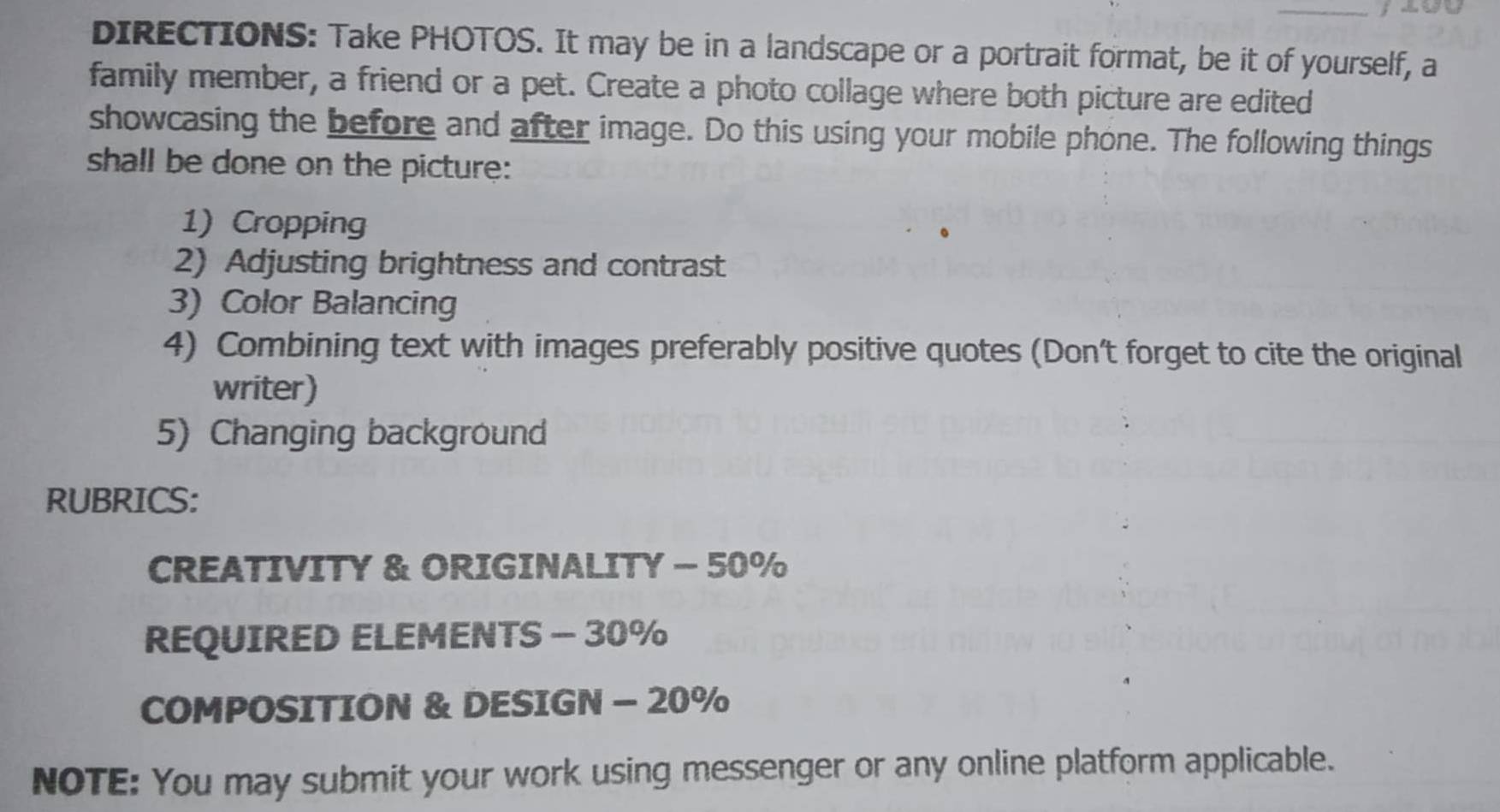 DIRECTIONS: Take PHOTOS. It may be in a landscape or a portrait format, be it of yourself, a 
family member, a friend or a pet. Create a photo collage where both picture are edited 
showcasing the before and after image. Do this using your mobile phone. The following things 
shall be done on the picture: 
1) Cropping 
2) Adjusting brightness and contrast 
3) Color Balancing 
4) Combining text with images preferably positive quotes (Don't forget to cite the original 
writer) 
5) Changing background 
RUBRICS: 
CREATIVITY & ORIGINALITY - 50%
REQUIRED ELEMENTS - 30%
COMPOSITION & DESIGN - 20%
NOTE: You may submit your work using messenger or any online platform applicable.