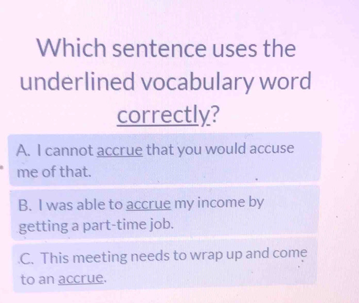 Which sentence uses the
underlined vocabulary word
correctly?
A. I cannot accrue that you would accuse
me of that.
B. I was able to accrue my income by
getting a part-time job.
C. This meeting needs to wrap up and come
to an accrue.