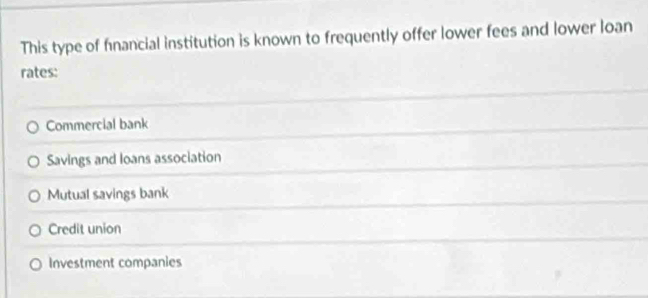 This type of fnancial institution is known to frequently offer lower fees and lower loan
rates:
Commercial bank
Savings and loans association
Mutual savings bank
Credit union
Investment companies