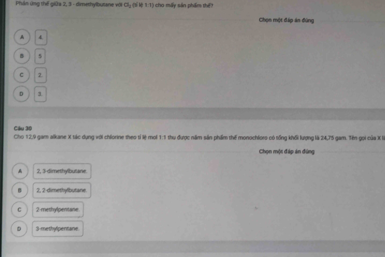 Phản ứng thế giữa 2, 3 - dimethylbutane với Cl_2(tile1:1) cho mấy sản phẩm thể?
Chọn một đáp án đúng
A 4.
B 5
C 2.
D 3.
Câu 30
Cho 12, 9 gam alkane X tác dụng với chlorine theo tỉ lệ mol thu được năm sản phẩm thế monochloro có tổng khối lượng là 24,75 gam. Tên gọi của X là 1-1
Chọn một đáp án đúng
A 2, 3 -dimethylbutane.
B 2, 2 -dimethylbutane.
C 2 -methylpentane.
D 3 -methylpentane.
