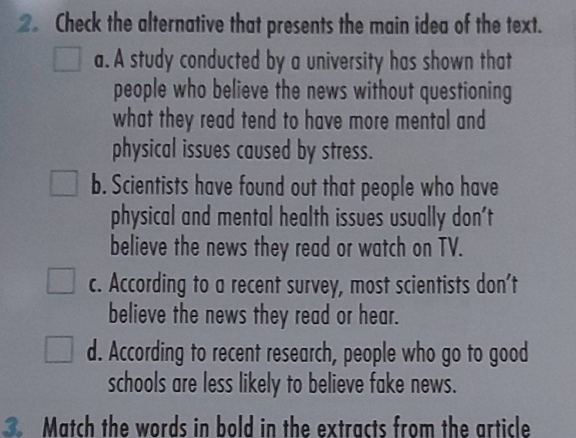 Check the alternative that presents the main idea of the text.
a. A study conducted by a university has shown that
people who believe the news without questioning
what they read tend to have more mental and
physical issues caused by stress.
b. Scientists have found out that people who have
physical and mental health issues usually don't
believe the news they read or watch on TV.
c. According to a recent survey, most scientists don't
believe the news they read or hear.
d. According to recent research, people who go to good
schools are less likely to believe fake news.
Match the words in bold in the extracts from the article