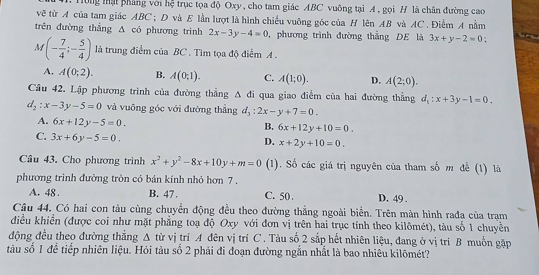 Tông mật phang với hệ trục tọa độ Oxy, cho tam giác ABC vuông tại A, gọi H là chân đường cao
vẽ từ A của tam giác ABC ; D và E lần lượt là hình chiếu vuông góc của H lên AB và AC . Điềm A nằm
trên đường thắng △ cdot o phương trình 2x-3y-4=0 , phương trình đường thắng DE là 3x+y-2=0.
M(- 7/4 ;- 5/4 ) là trung điểm của BC . Tìm tọa độ điểm A .
A. A(0;2).
B. A(0;1). C. A(1;0). A(2;0).
D.
Câu 42. Lập phương trình của đường thắng △ di qua giao điểm của hai đường thằng d_1:x+3y-1=0,
d_2:x-3y-5=0 và vuông góc với đường thắng d_3:2x-y+7=0.
A. 6x+12y-5=0.
B. 6x+12y+10=0.
C. 3x+6y-5=0.
D. x+2y+10=0.
Câu 43. Cho phương trình x^2+y^2-8x+10y+m=0 (1). Số các giá trị nguyên của tham số m đề (1) là
phương trình đường tròn có bán kính nhỏ hơn 7 .
A. 48 . B. 47 . C. 50 .
D. 49 .
Câu 44. Có hai con tàu cùng chuyển động đều theo đường thắng ngoài biển. Trên màn hình rađa của trạm
điều khiển (được coi như mặt phẳng toạ độ Oxy với đơn vị trên hai trục tính theo kilômét), tàu số 1 chuyền
động đều theo đường thắng Δ từ vị trí A đên vị trí C. Tàu số 2 sắp hết nhiên liệu, đang ở vị trí B muốn gặp
tàu số 1 để tiếp nhiên liệu. Hỏi tàu số 2 phải đi đoạn đường ngắn nhất là bao nhiêu kilômét?