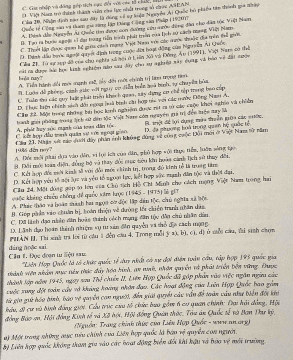 C. Gia nhập và đóng góp tích cực đối với các tổ chức, đic
D. Việt Nam trở thành thành viên chủ lực nhất trong tổ chức ASEAN.
a Cầu 20. Nhận định nào sau đây là đúng về sự kiện Nguyễn Ái Quốc bỏ phiếu tân thành gia nhập
Quốc tế Cộng sản và tham gia sáng lập Đáng Cộng sản Pháp (1920)?
A. Đánh dầu Nguyễn Ái Quốc tim được con đường cứu nước đúng dẫn cho dân tộc Việt Nam.
a B. Tạo ra bước ngoặt vĩ đại trong tiển trình phát triển của lịch sử cách mạng Việt Nam.
C. Thiết lập được quan hệ giữa cách mạng Việt Nam với các nước thuộc địa trên thế giới.
D. Dánh dấu bước ngoặt quyết định trong cuộc đời hoạt động của Nguyễn Ái Quốc.
Cầu 21. Từ sự sụp đồ của chủ nghĩa xã hội ở Liên Xô và Đông Âu (1991), Việt Nam có thể
rút ra được bài học kinh nghiệm nào sau đây cho sự nghiệp xây dựng và bảo vệ đất nước
hiện nay?
A. Tiến hành đổi mới mạnh mẽ, lấy đổi mới chính trị làm trọng tâm.
B. Luôn đề phòng, cảnh giác với nguy cơ diễn biển hoà bình, tự chuyển hóa.
C. Tuân thú các quy luật phát triển khách quan, xây dựng cơ chế tập trung bao cấp.
D. Thực hiện chính sách đổi ngoại hoà bình chỉ hợp tác với các nước Đông Nam Á.
Câu 22. Một trong những bài học kinh nghiệm được rút ra tử các cuộc khởi nghĩa và chiến
tranh giải phóng trong lịch sử dân tộc Việt Nam còn nguyên giá trị đến hiện nay là
A. phát huy sức mạnh của toàn dân tộc. B. triệt để lợi dụng mâu thuẫn giữa các nước.
C. kết hợp đấu tranh quân sự với ngoại giao. D. đa phương hoá trong quan hệ quốc tế.
Cầu 23. Nhận xét nảo dưới đây phản ánh không đúng về công cuộc Đổi mới ở Việt Nam từ năm
1986 đến nay?
A. Đổi mới phái dựa vào dân, vi lợi ích của dân, phủ hợp với thực tiễn, luôn sáng tạo.
B. Đổi mới toàn diện, đồng bộ và thay đổi mục tiêu khi hoàn cảnh lịch sử thay đổi.
C. Kết hợp đổi mới kinh tế với đổi mới chính trị, trong đó kinh tế là trung tâm.
D. Kết hợp yếu tố nội lực và yếu tố ngoại lực, kết hợp sức mạnh dân tộc và thời đại.
Câu 24. Một đóng góp to lớn của Chủ tịch Hồ Chí Minh cho cách mạng Việt Nam trong hai
cuộc kháng chiến chống đế quốc xâm lược (1945 - 1975) là gì?
A. Phác thảo và hoàn thành hai ngọn cờ độc lập dân tộc, chủ nghĩa xã hội.
B. Góp phần vào chuẩn bị, hoàn thiện về đường lối chiến tranh nhân dân.
C. Đã lãnh đạo nhân dân hoản thành cách mạng dân tộc dân chủ nhân dân.
D. Lãnh đạo hoàn thành nhiệm vụ tư sản dân quyền và thổ địa cách mạng.
PHÀN II. Thí sinh trả lời từ câu 1 đến câu 4. Trong mỗi ý a), b), c), d) ở mỗi câu, thí sinh chọn
dúng hoặc sai.
Câu 1. Đọc đoạn tư liệu sau:
'Liên Hợp Quốc là tổ chức quốc tế duy nhất có sự đại diện toàn cầu, tập hợp 193 quốc gia
thành viên nhằm mục tiêu thúc đây hòa bình, an ninh, nhân quyền và phát triển bến vững. Được
thành lập năm 1945, ngay sau Thế chiến II, Liên Hợp Quốc đã góp phần vào việc ngăn ngừa các
cuộc xung đột toàn cầu và khủng hoàng nhân đạo. Các hoạt động của Liên Hợp Quốc bao gồm
từ gìn giữ hòa bình, báo vệ quyền con người, đến giải quyết các vấn đề toàn cầu như biến đồi khí
hậu, di cư và bình đẳng giới. Cấu trúc của tổ chức bao gồm 6 cơ quan chính: Đại hội đồng, Hội
đồng Bảo an, Hội đồng Kinh tế và Xã hội, Hội đồng Quản thác, Tòa án Quốc tế và Ban Thư kỷ.
(Nguồn: Trang chính thức của Liên Hợp Quốc - www.un.org)
a) Một trong những mục tiêu chính của Liên hợp quốc là bảo vệ quyền con người.
b) Liên hợp quốc không tham gia vào các hoạt động biển đồi khí hậu và bào vệ môi trường.