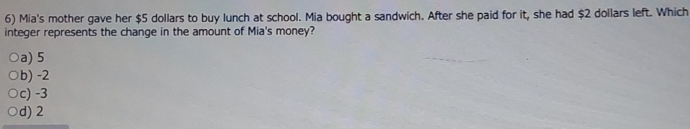 Mia's mother gave her $5 dollars to buy lunch at school. Mia bought a sandwich. After she paid for it, she had $2 dollars left. Which
integer represents the change in the amount of Mia's money?
a) 5
b) -2
c) -3
d) 2