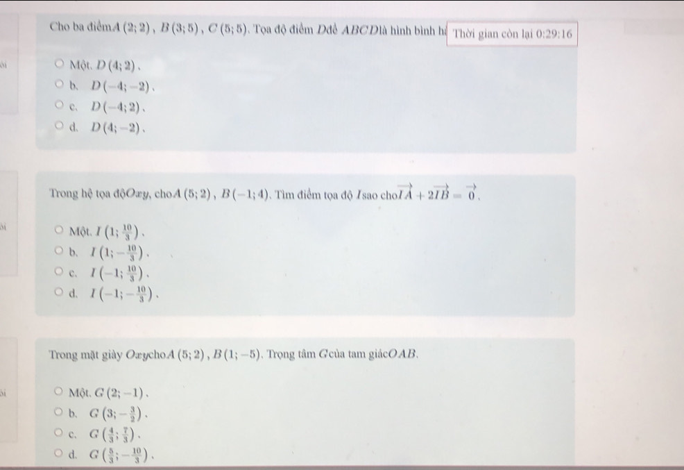 Cho ba điểmA (2;2), B(3;5), C(5;5). Tọa độ điểm Dđề ABCDlà hình bình hị Thời gian còn lại 0:29:16
` M6t. D(4;2).
b. D(-4;-2).
c. D(-4;2).
d. D(4;-2). 
Trong hệ tọa độOæy, cho. A(5;2), B(-1;4) 0. Tìm điểm tọa độ Isao cho vector IA+2vector IB=vector 0.
Một. I(1; 10/3 ).
b, I(1;- 10/3 ).
c. I(-1; 10/3 ).
d. I(-1;- 10/3 ). 
Trong mặt giày Oxycho. A(5;2), B(1;-5). Trọng tâm Gcủa tam giácOAB.
Một. G(2;-1).
b. G(3;- 3/2 ).
c. G( 4/3 ; 7/3 ).
d. G( 5/3 ;- 10/3 ).