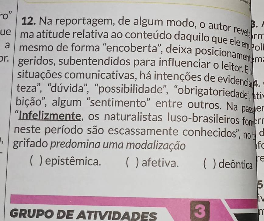 ro" 12. Na reportagem, de algum modo, o autor revela rm
ue ma atitude relativa ao conteúdo daquilo que ele enupol
a mesmo de forma “encoberta”, deixa posicionament em
r. geridos, subentendidos para influenciar o leitor. En
situações comunicativas, há intenções de evidencia 4.
teza”, “dúvida”, “possibilidade”, “obrigatoriedade', pti
bição', algum “sentimento” entre outros. Na passper
“Infelizmente, os naturalistas luso-brasileiros fomern
neste período são escassamente conhecidos'', no te a
grifado predomina uma modalização Ifc
re
 ) epistêmica. ) afetiva.  ) deôntica.
5
GRUPO DE ATIVIDADES
3
n