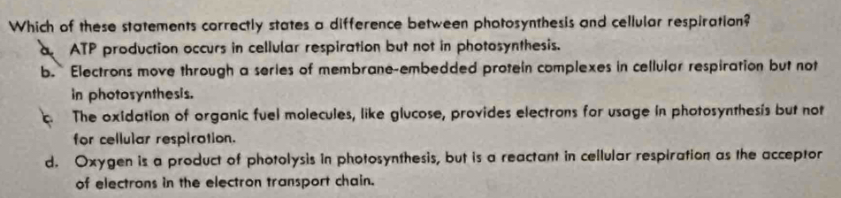 Which of these statements correctly states a difference between photosynthesis and cellular respiration?
a ATP production occurs in cellular respiration but not in photosynthesis.
b. Electrons move through a series of membrane-embedded protein complexes in cellular respiration but not
in photosynthesis.
The oxidation of organic fuel molecules, like glucose, provides electrons for usage in photosynthesis but not
for cellular respiration.
d. Oxygen is a product of photolysis in photosynthesis, but is a reactant in cellular respiration as the acceptor
of electrons in the electron transport chain.