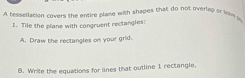 A tessellation covers the entire plane with shapes that do not overlap or leave g 
1. Tile the plane with congruent rectangles: 
A. Draw the rectangles on your grid. 
B. Write the equations for lines that outline 1 rectangle.