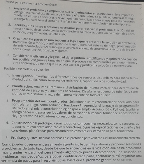 Pasos para resolver la problemática:
f
1. Analizar el problema y comprender sus requerimientos y restricciones. Esto implica in
vestigar acerca del uso del agua de manera eficiente, cómo se puede automatizar el riego
mediante el uso de sensores y relys, qué tan complicado será el uso para las personas
encargadas, cuál será el costo de diseñar e implementar una solución de este tipo, etc.
2. Identificar los pasos o acciones necesarios para resolver el problema. Elección del sis
tema de riego de acuerdo con la investigación realizada, adquisición de materiales, cons-
trucción, programación, pruebas, etc.
3. Organizar los pasos en una secuencia lógica que represente la solución al problema.
Investigación a fondo, planificación de la estructura del sistema de riego, programación
del microcontrolador (Arduino) para controlar el riego de acuerdo a la lectura de los sen
sores, construcción, pruebas y ajustes.
4. Considerar la eficiencia y legibilidad del algoritmo, simplificando y optimizando cuando
sea posible. Asegurarse también de que el proceso sea comprensible para uno mismo y
otras personas, de modo que se pueda explicar y justificar la solución de manera clara.
Posible desarrollo de solución:
1. Investigación. Investigar los diferentes tipos de sensores disponibles para medir la hu-
medad del suelo, como sensores de resistencia, capacitivos o de conductividad.
2. Planificación. Analizar el tamaño y distribución del huerto escolar para determinar la
cantidad de sensores y actuadores necesarios. Diseñar el esquema de tuberías y cone-
xiones para distribuir el agua de manera eficiente en todo el huerto.
3. Programación del microcontrolador. Seleccionar un microcontrolador adecuado para
controlar el riego, como Arduino o Raspberry Pi. Aprender el lenguaje de programación
utilizado en el microcontrolador elegido (por ejemplo, Arduino IDE o Python). Escribir el
código necesario para leer los valores del sensor de humedad, tomar decisiones sobre el
riego y activar los actuadores correspondientes.
4. Construcción del prototipo. Reunir todos los componentes necesarios, como sensores, ac-
tuadores, microcontrolador, cables y conectores. Šigue las especificaciones de diseño y las
conexiones planificadas para ensamblar físicamente el sistema de riego automatizado.
5. Pruebas y ajustes. Realizar pruebas en el prototipo para verificar su funcionamiento correcto.
Como puedes observar el pensamiento algorítmico te permite elaborar y proponer soluciones
a problemas de todo tipo, desde los que te encuentras en la vida cotidiana hasta problemas
más grandes. A partir del pensamiento algorítmico puedes descomponer una situación en
problemas más pequeños, para poder identificar cada parte, analizarlas y, así, organizar una
secuencia de pasos para ir resolviéndolas, hasta que el problema general se solucione.