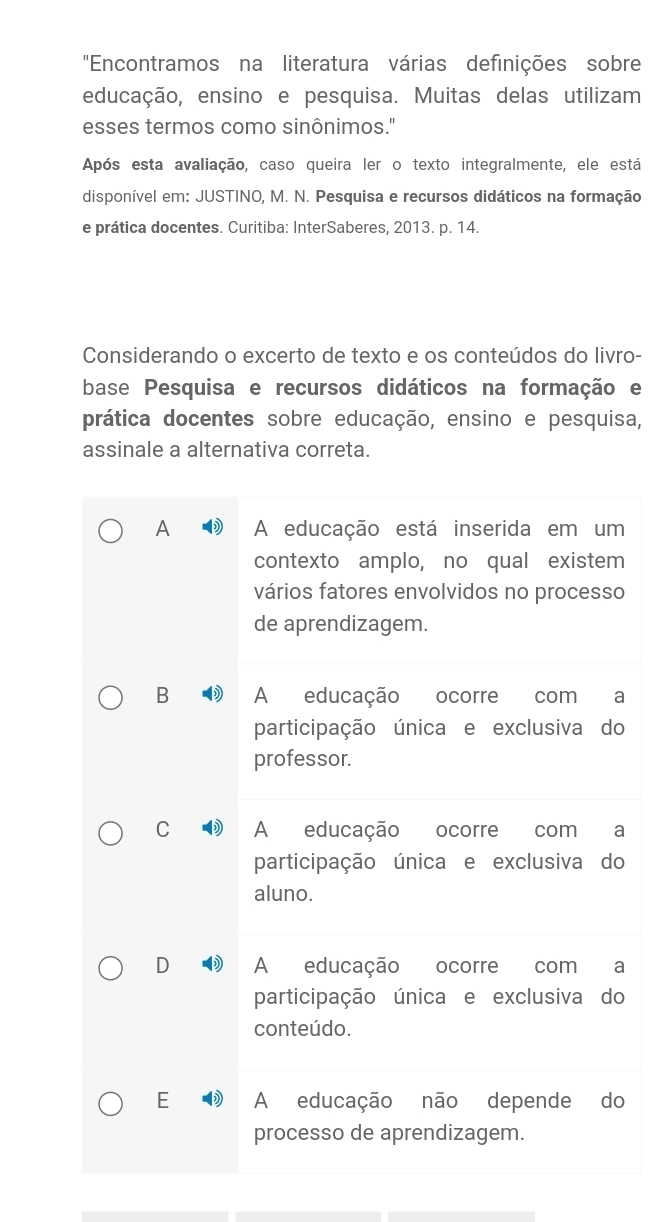 "Encontramos na literatura várias definições sobre
educação, ensino e pesquisa. Muitas delas utilizam
esses termos como sinônimos."
Após esta avaliação, caso queira ler o texto integralmente, ele está
disponível em: JUSTINO, M. N. Pesquisa e recursos didáticos na formação
e prática docentes. Curitiba: InterSaberes, 2013. p. 14.
Considerando o excerto de texto e os conteúdos do livro-
base Pesquisa e recursos didáticos na formação e
prática docentes sobre educação, ensino e pesquisa,
assinale a alternativa correta.
A A educação está inserida em um
contexto amplo, no qual existem
vários fatores envolvidos no processo
de aprendizagem.
B A educação ocorre com a
participação única e exclusiva do
professor.
C A educação ocorre com a
participação única e exclusiva do
aluno.
D A educação ocorre com a
participação única e exclusiva do
conteúdo.
E A educação não depende do
processo de aprendizagem.