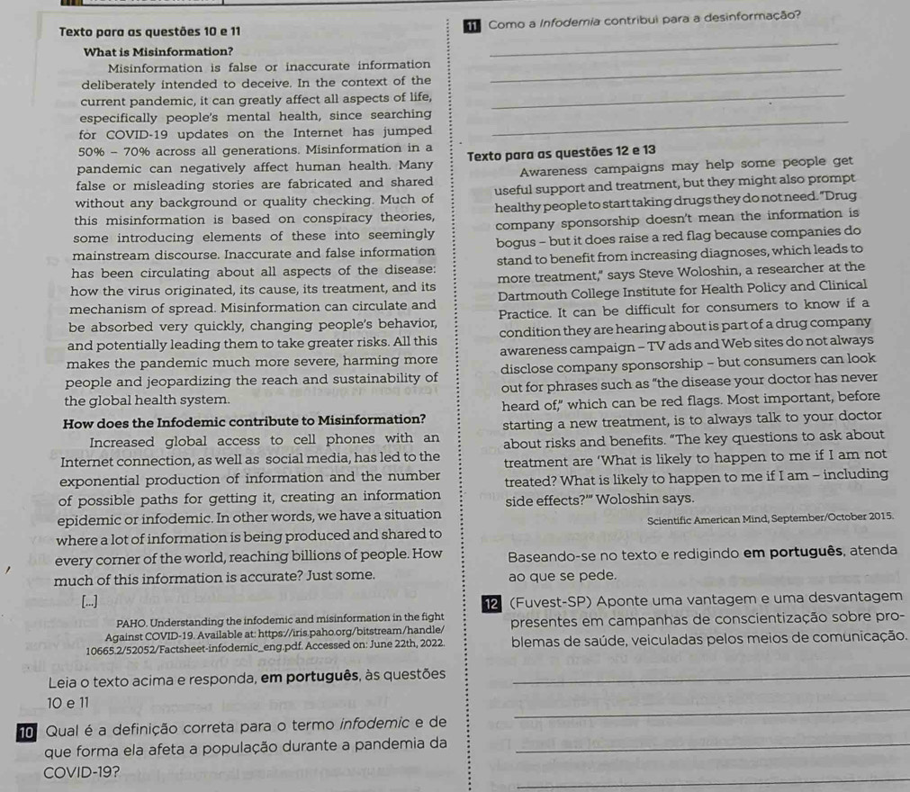 Texto para as questões 10 e 11   Como a Infodemia contribui para a desinformação?
What is Misinformation?
_
Misinformation is false or inaccurate information_
deliberately intended to deceive. In the context of the
current pandemic, it can greatly affect all aspects of life,
_
_
especifically people's mental health, since searching
for COVID-19 updates on the Internet has jumped
50% - 70% across all generations. Misinformation in a
pandemic can negatively affect human health. Many Texto para as questões 12 e 13
false or misleading stories are fabricated and shared Awareness campaigns may help some people get
without any background or quality checking. Much of useful support and treatment, but they might also prompt
this misinformation is based on conspiracy theories, healthy people to start taking drugs they do not need. "Drug
some introducing elements of these into seemingly company sponsorship doesn't mean the information is
mainstream discourse. Inaccurate and false information bogus - but it does raise a red flag because companies do
has been circulating about all aspects of the disease: stand to benefit from increasing diagnoses, which leads to
how the virus originated, its cause, its treatment, and its more treatment," says Steve Woloshin, a researcher at the
mechanism of spread. Misinformation can circulate and Dartmouth College Institute for Health Policy and Clinical
be absorbed very quickly, changing people's behavior, Practice. It can be difficult for consumers to know if a
and potentially leading them to take greater risks. All this condition they are hearing about is part of a drug company
makes the pandemic much more severe, harming more awareness campaign - TV ads and Web sites do not always
people and jeopardizing the reach and sustainability of disclose company sponsorship - but consumers can look
the global health system. out for phrases such as “the disease your doctor has never
How does the Infodemic contribute to Misinformation? heard of," which can be red flags. Most important, before
Increased global access to cell phones with an starting a new treatment, is to always talk to your doctor
Internet connection, as well as social media, has led to the about risks and benefits. “The key questions to ask about
treatment are ‘What is likely to happen to me if I am not
exponential production of information and the number treated? What is likely to happen to me if I am - including
of possible paths for getting it, creating an information side effects?'” Woloshin says.
epidemic or infodemic. In other words, we have a situation
where a lot of information is being produced and shared to Scientific American Mind, September/October 2015.
every corner of the world, reaching billions of people. How  Baseando-se no texto e redigindo em português, atenda
much of this information is accurate? Just some. ao que se pede.
[...] 2 (Fuvest-SP) Aponte uma vantagem e uma desvantagem
PAHO. Understanding the infodemic and misinformation in the fight
Against COVID-19. Available at: https://iris.paho.org/bitstream/handle/ presentes em campanhas de conscientização sobre pro-
10665.2/52052/Factsheet-infodemic_eng.pdf. Accessed on: June 22th, 2022.  blemas de saúde, veiculadas pelos meios de comunicação.
Leia o texto acima e responda, em português, às questões_
_
10 e 11
o Qual é a definição correta para o termo infodemic e de
que forma ela afeta a população durante a pandemia da_
_
COVID-19?