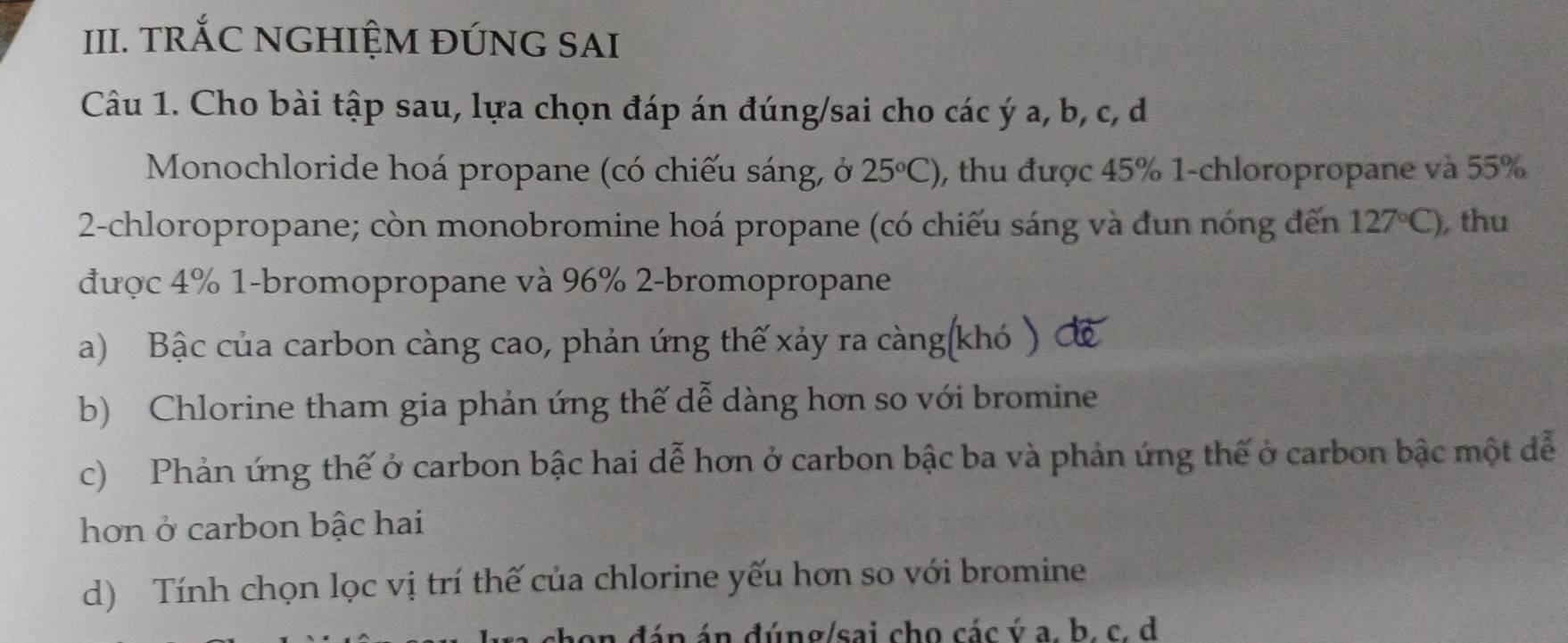 TRỐC NGHIỆM ĐÚNG SAI
Câu 1. Cho bài tập sau, lựa chọn đáp án đúng/sai cho các ý a, b, c, d
* Monochloride hoá propane (có chiếu sáng, ở 25°C) 0, thu được 45% 1-chloropropane và 55%
2-chloropropane; còn monobromine hoá propane (có chiếu sáng và đun nóng đến 127°C) ,thu
được 4% 1-bromopropane và 96% 2-bromopropane
a) Bậc của carbon càng cao, phản ứng thế xảy ra càng(khó ) đ
b) Chlorine tham gia phản ứng thế dễ dàng hơn so với bromine
c) Phản ứng thế ở carbon bậc hai dễ hơn ở carbon bậc ba và phản ứng thế ở carbon bậc một đễ
hơn ở carbon bậc hai
d) Tính chọn lọc vị trí thế của chlorine yếu hơn so với bromine
shon đán án đúng/sai cho các ý a. b. c. d