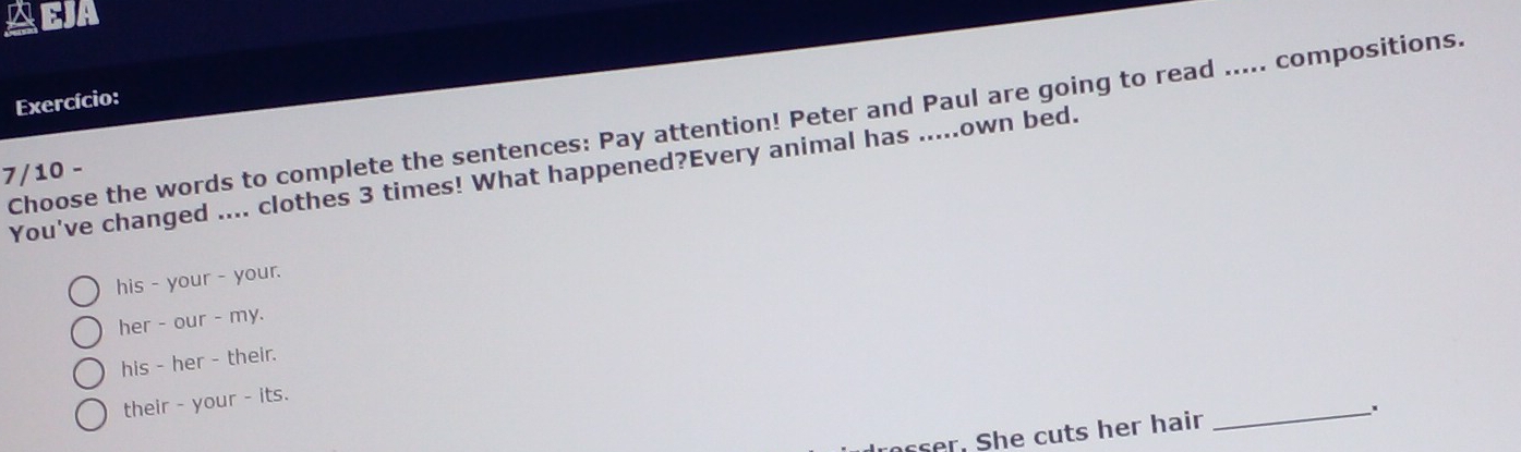 AEJA
Exercício:
Choose the words to complete the sentences: Pay attention! Peter and Paul are going to read ..... compositions.
7/10 -
You've changed .... clothes 3 times! What happened?Every animal has .....own bed.
his - your - your.
her - our - my.
his - her - their.
their - your - its.
rosser. She cuts her hair _.