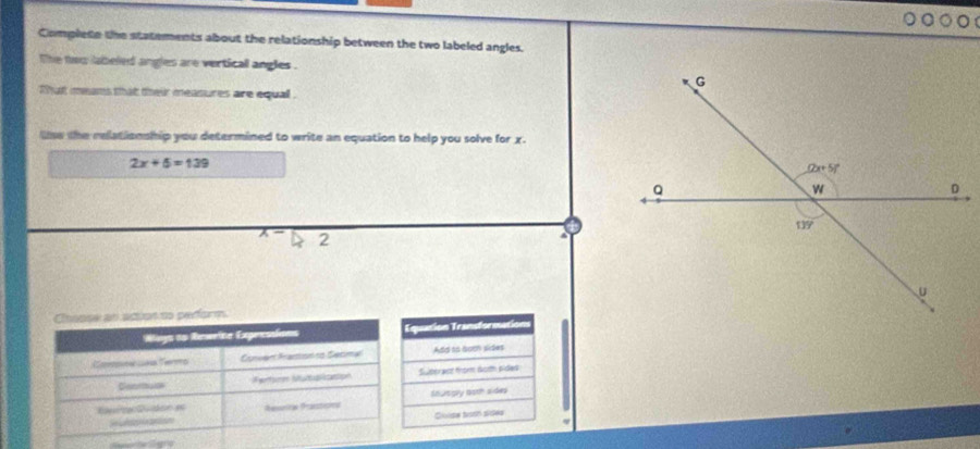 Complete the statements about the relationship between the two labeled angles.
l he fww labeled angles are vertical angles .
That means that their measures are equall .
lse the relationship you determined to write an equation to help you solve for x.
2x+5=139
2
 
quatión Transformation
Add to boch sides
Sulteract from 6omh pides
snursgry aoth sides
Gloise tvsrn sides