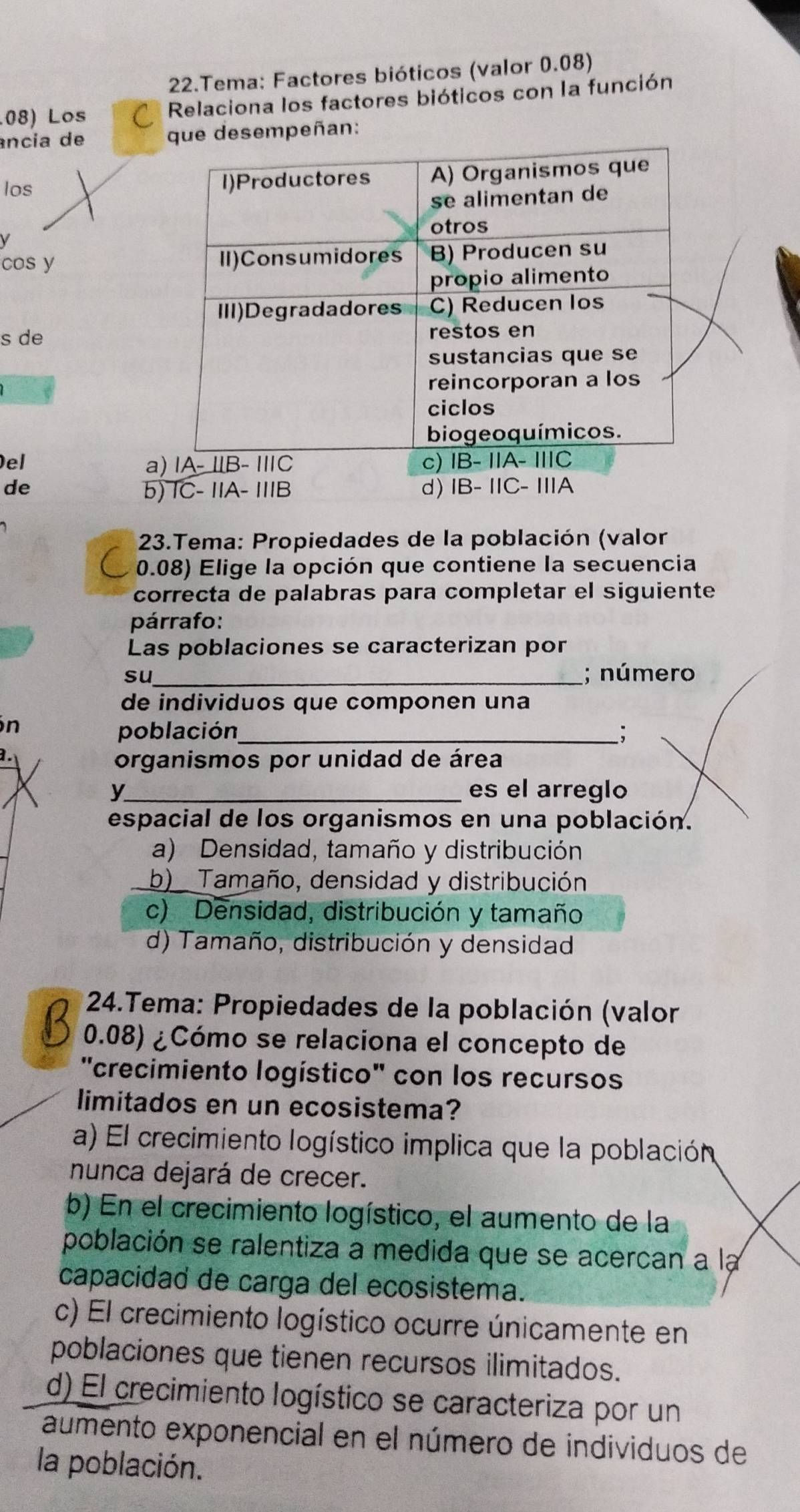 Tema: Factores bióticos (valor 0.08)
.08) Los Relaciona los factores bióticos con la función
ância de sempeñan:
los 
V
cos y 
s de
Del a
de b) 
23.Tema: Propiedades de la población (valor
0.08) Elige la opción que contiene la secuencia
correcta de palabras para completar el siguiente
párrafo:
Las poblaciones se caracterizan por
su _; número
de individuos que componen una
n
población_ ;
1.
organismos por unidad de área
y_ es el arreglo
espacial de los organismos en una población.
a) Densidad, tamaño y distribución
b) Tamaño, densidad y distribución
c) Densidad, distribución y tamaño
d) Tamaño, distribución y densidad
* 24.Tema: Propiedades de la población (valor
0.08) ¿Cómo se relaciona el concepto de
"crecimiento logístico" con los recursos
limitados en un ecosistema?
a) El crecimiento logístico implica que la población
nunca dejará de crecer.
b) En el crecimiento logístico, el aumento de la
población se ralentiza a medida que se acercan a la
capacidad de carga del ecosistema.
c) El crecimiento logístico ocurre únicamente en
poblaciones que tienen recursos ilimitados.
d) El crecimiento logístico se caracteriza por un
aumento exponencial en el número de individuos de
la población.