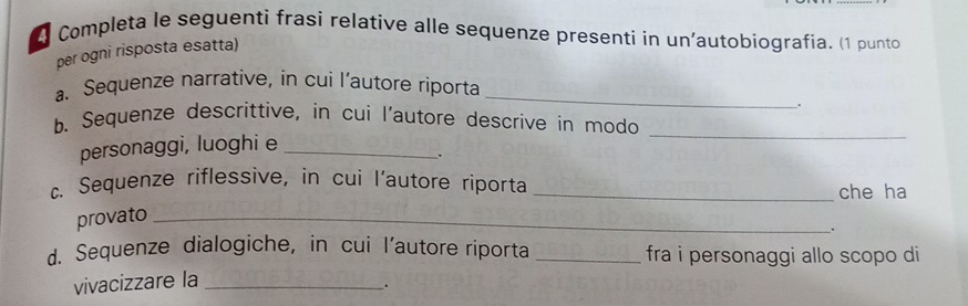 Completa le seguenti frasi relative alle sequenze presenti in un'autobiografia. (1 punto 
per ogni risposta esatta) 
a. Sequenze narrative, in cui l’autore riporta_ 
. 
b. Sequenze descrittive, in cui l'autore descrive in modo 
personaggi, luoghi e_ 
_ 
. 
c. Sequenze riflessive, in cui l'autore riporta _che ha 
provato_ 
. 
d. Sequenze dialogiche, in cui l’autore riporta _fra i personaggi allo scopo di 
vivacizzare la_ 
.