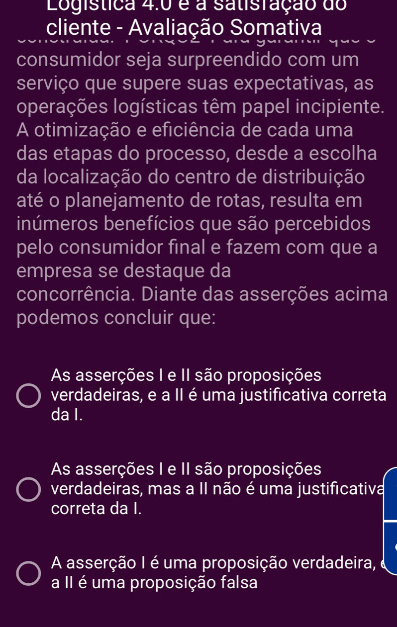 Logistica 4.0 é a satisração do
cliente - Avaliação Somativa
consumidor seja surpreendido com um
serviço que supere suas expectativas, as
operações logísticas têm papel incipiente.
A otimização e eficiência de cada uma
das etapas do processo, desde a escolha
da localização do centro de distribuição
até o planejamento de rotas, resulta em
inúmeros benefícios que são percebidos
pelo consumidor final e fazem com que a
empresa se destaque da
concorrência. Diante das asserções acima
podemos concluir que:
As asserções I e II são proposições
verdadeiras, e a II é uma justificativa correta
da I.
As asserções I e II são proposições
verdadeiras, mas a II não é uma justificativa
correta da I.
A asserção I é uma proposição verdadeira,
a II é uma proposição falsa