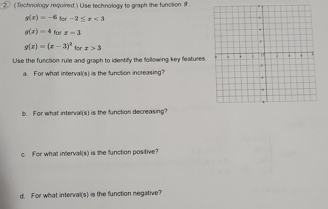 (Technology required.) Use technology to graph the function 9. 
8
g(x)=-6 for -2≤ x<3</tex>
g(x)=4 for x=3
g(x)=(x-3)^2 for x>3
Use the function rule and graph to identify the following key features. 
a. For what interval(s) is the function increasing? 
b. For what interval(s) is the function decreasing? 
c. For what interval(s) is the function positive? 
d. For what interval(s) is the function negative?