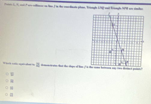 Poins 2, N, and Pare collinear on line / in the coordinate plane. Triangle &NQ and Triangle NPR are similar.
W hich ratio equivalent to SS demonstrates that the slope of line ipoints?
sumlimits°
 xz/7z 
overleftrightarrow frac 
 m/32 