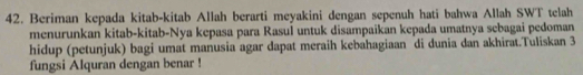 Beriman kepada kitab-kitab Allah berarti meyakini dengan sepenuh hati bahwa Allah SWT telah 
menurunkan kitab-kitab-Nya kepasa para Rasuí untuk disampaikan kepada umatnya sebagai pedoman 
hidup (petunjuk) bagi umat manusia agar dapat meraih kebahagiaan di dunia dan akhirat.Tuliskan 3
fungsi Alquran dengan benar !