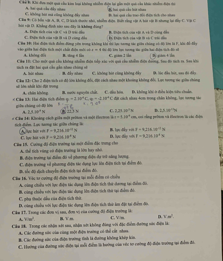 Khi đưa một quả cầu kim loại không nhiễm điện lại gần một quả cầu khác nhiễm điện thì
A. hai quả cầu đầy nhau B) hai quả cầu hút nhau
C. không hút mà cũng không đầy nhau D. hai quả cầu trao đổi điện tích cho nhau
Câu 9: Có bốn vật A, B, C, D kích thước nhỏ, nhiễm điện. Biết rằng vật A hút vật B nhưng lại đầy C. Vật C
hút vật D. Khẳng định nào sau đây là không đúng?
A. Điện tích của vật C và D trái đầu B. Điện tích của vật A và D cùng dấu
C. Điện tích của vật B và D cùng dầu D Điện tích của vật B và C trái dấu
Câu 10: Hai điện tích điểm đứng yên trong không khí thì lực tương tác giữa chúng có độ lớn là F, khi đồ đầy
vào giữa hai điện tích một chất điện môi có varepsilon =4 thì độ lớn lực tương tác giữa hai điện tích đó sẽ
A. không đổi B. tăng 4 lần C. giảm 2 lần D) giảm 4 lần
Câu 11: Cho một quả cầu không nhiễm điện tiếp xúc với quả cầu nhiễm điện dương, Sau đó tách ra. Sau khi
tách ra đặt hai quả cầu gần nhau chúng sẽ
A. hút nhau B. đầy nhau C. không hút cũng không đầy D. lúc đầu hút, sau đó đầy.
Câu 12: Cho 2 điện tích có độ lớn không đổi, đặt cách nhau một khoảng không đổi. Lực tương tác giữa chủng
sẽ lớn nhất khi đặt trong
A. chân không. B. nước nguyên chất. C. dầu hỏa. D. không khí ở điều kiện tiêu chuẩn.
Câu 13: Hai điện tích điểm q_1=2.10^(-6)C,q_2=-2.10^(-6)C đặt cách nhau 4cm trong chân không, lực tương tác
giữa chúng có độ lớn
A. 2,5.10^(-9)N B. 22,5 N C. 2,25.10^(-3)N D. 2,5.10^(-13)N
* Câu 14: Khoảng cách giữa một prôton và một êlectron là r=5.10^(-9)cm , coi rằng prôton và êlectron là các điện
tích điểm. Lực tương tác giữa chúng là:
A lực hút với F=9,216.10^(-12)N B. lực đầy với F=9,216.10^(-12)N
C. lực hút với F=9,216.10^(-8)N D. lực đầy với F=9,216.10^(-8)N
Câu 15. Cường độ điện trường tại một điểm đặc trưng cho
A. thể tích vùng có điện trường là lớn hay nhỏ.
B. điện trường tại điểm đó về phương diện dự trữ năng lượng.
C. điện trường về phương diện tác dụng lực lên điện tích tại điểm đó.
D. tốc độ dịch chuyển điện tích tại điểm đó.
Câu 16. Véc tơ cường độ điện trường tại mỗi điểm có chiều
A. cùng chiều với lực điện tác dụng lên điện tích thử dương tại điểm đó.
B. cùng chiều với lực điện tác dụng lên điện tích thử tại điểm đó.
C. phụ thuộc dấu của điện tích thử.
D. cùng chiều với lực điện tác dụng lên điện tích thử âm đặt tại điểm đó.
Câu 17. Trong các đơn vị sau, đơn vị của cường độ điện trường là:
A. V/m^2. B. V.m. C. V/m. D. V.m^2.
Câu 18. Trong các nhận xét sau, nhận xét không đúng với đặc điểm đường sức điện là:
A. Các đường sức của cùng một điện trường có thể cắt nhau.
B. Các đường sức của điện trường tĩnh là đường không khép kín.
C. Hướng của đường sức điện tại mỗi điểm là hướng của véc tơ cường độ điện trường tại điểm đó.