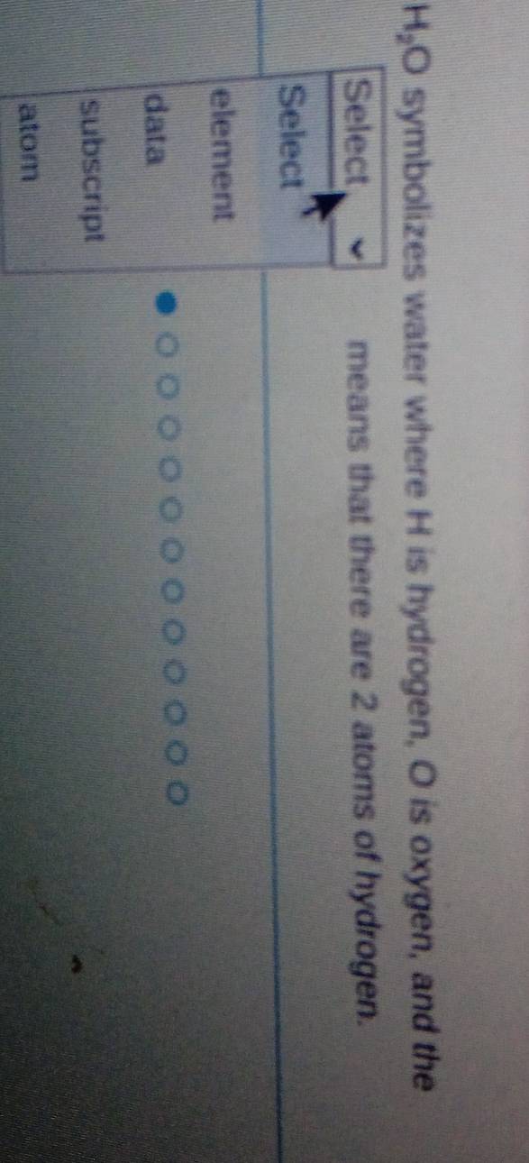 H_2O symbolizes water where H is hydrogen, O is oxygen, and the
Select means that there are 2 atoms of hydrogen.
Select
element
data
subscript
atom