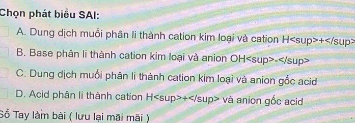 Chọn phát biểu SAI:
A. Dung dịch muối phân li thành cation kim loại và cation H+
B. Base phân li thành cation kim loại và anion OH-
C. Dung dịch muối phân li thành cation kim loại và anion gốc acid
D. Acid phân li thành cation H+va anion gốc acid
Sổ Tay làm bài ( lưu lại mãi mãi )