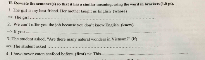 Rewrite the sentence(s) so that it has a similar meaning, using the word in brackets (1.0 pt). 
1. The girl is my best friend. Her mother taught us English (whose) 
=> The girl_ 
2. We can’t offer you the job because you don’t know English. (knew) 
If you_ 
3. The student asked, “Are there many natural wonders in Vietnam?” (if) 
The student asked_ 
4. I have never eaten seafood before. (first) => This._