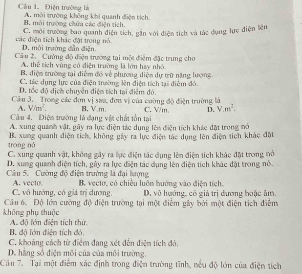 Điện trường là
A. môi trường không khí quanh điện tích.
B. môi trường chứa các điện tích.
C. môi trường bao quanh điện tích, gắn với điện tích và tác dụng lực điện lên
các điện tích khác đặt trong nó.
D. môi trường dẫn điện.
Câu 2. Cường độ điện trường tại một điểm đặc trưng cho
A. thể tích vùng có điện trường là lớn hay nhỏ.
B. điện trường tại điểm đó về phương diện dự trữ năng lượng.
C. tác dụng lực của điện trường lên điện tích tại điểm đó.
D. tốc độ dịch chuyển điện tích tại điểm đó.
Câu 3. Trong các đơn vị sau, đơn vị của cường độ điện trường là
A. V/m^2. B. V.m. C. V/m. D. V.m^2.
Câu 4. Điện trường là dạng vật chất tồn tại
A. xung quanh vật, gây ra lực điện tác dụng lên điện tích khác đặt trong nó
B. xung quanh điện tích, không gây ra lực điện tác dụng lên điện tích khác đặt
trong nó
C. xung quanh vật, không gây ra lực điện tác dụng lên điện tích khác đặt trong nó
D. xung quanh điện tích, gây ra lực điện tác dụng lên điện tích khác đặt trong nó.
Câu 5. Cường độ điện trường là đại lượng
A. vecto. B. vectơ, có chiều luôn hướng vào điện tích.
C. vô hướng, có giá trị dương. D. vô hướng, có giá trị dương hoặc âm.
Câu 6. Độ lớn cường độ điện trường tại một điểm gây bởi một điện tích điểm
không phụ thuộc
A. độ lớn điện tích thử.
B. độ lớn điện tích đó.
C. khoảng cách từ điểm đang xét đến điện tích đó.
D. hăng số điện môi của của môi trường.
Câu 7. Tại một điểm xác định trong điện trường tĩnh, nếu độ lớn của điện tích