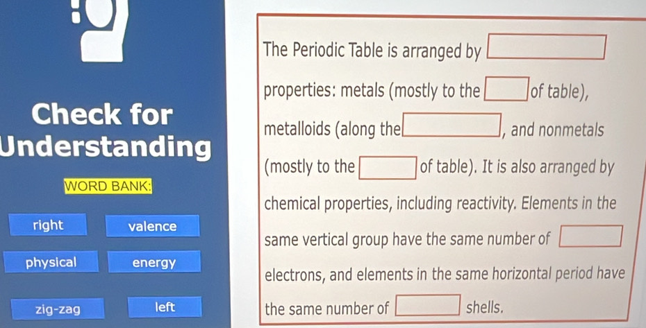 The Periodic Table is arranged by □
properties: metals (mostly to the □ of table), 
Check for 
metalloids (along the □ , and nonmetals 
Understanding 
(mostly to the □ of table). It is also arranged by 
WORD BANK: 
chemical properties, including reactivity. Elements in the 
right valence 
same vertical group have the same number of □
physical energy 
electrons, and elements in the same horizontal period have 
zig-zag left the same number of □ shells.