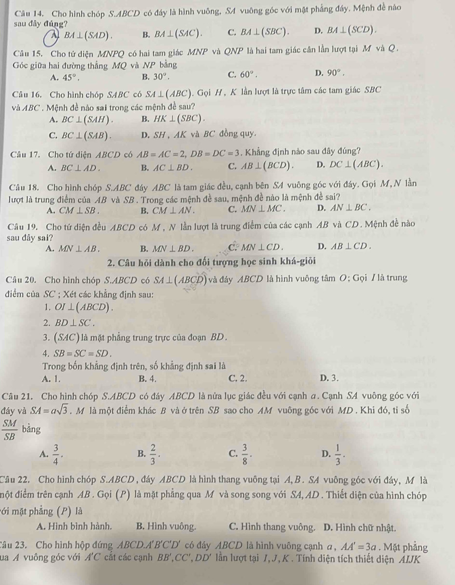 Cho hình chóp S.ABCD có đáy là hình vuông, SA vuông góc với mặt phẳng đây. Mệnh đề nào
sau đây đúng?
a BA⊥ (SAD). B. BA⊥ (SAC). C. BA⊥ (SBC). D. BA⊥ (SCD).
Câu 15. Cho tứ diện MNPQ có hai tam giác MNP và QNP là hai tam giác cân lần lượt tại M và C
Góc giữa hai đường thẳng MQ và NP bằng
A. 45°. B. 30°.
C. 60°. D. 90°.
Câu 16. Cho hình chóp SABC có SA⊥ (ABC).  Gọi H, K lần lượt là trực tâm các tam giác SBC
và ABC. Mệnh đề nào sai trong các mệnh đề sau?
A. BC⊥ (SAH). B. HK⊥ (SBC).
C. BC⊥ (SAB). D. SH 、 AK và BC đồng quy.
Câu 17. Cho tứ diện A 3CD có AB=AC=2,DB=DC=3. Khẳng định nào sau đây đúng?
A. BC⊥ AD. B. AC⊥ BD. C. AB⊥ (BCD). D. DC⊥ (ABC).
Câu 18. Cho hình chóp S.A. BC * đáy ABC là tam giác đều, cạnh bên S4 vuông góc với đáy. Gọi M,N lần
lượt là trung điểm của AB và SB 7. Trong các mệnh đề sau, mệnh đề nào là mệnh đề sai?
A. CM⊥ SB. B. CM⊥ AN. C. MN⊥ MC. D. AN⊥ BC.
Câu 19. Cho tứ diện đều ABCD có M , N lần lượt là trung điểm của các cạnh AB và CD. Mệnh đề nào
sau đây sai?
A. MN⊥ AB. B. MN⊥ BD. C. MN⊥ CD. D. AB⊥ CD.
2. Câu hỏi dành cho đối tượng học sinh khá-giỏi
Câu 20. Cho hình chóp S.ABCD có SA⊥ (ABCD) và đáy ABCD là hình vuông tâm O; Gọi / là trung
điểm của SC ; Xét các khẳng định sau:
1. OI⊥ (ABCD).
2. BD⊥ SC.
3. (SAC) là mặt phẳng trung trực của đoạn BD.
4. SB=SC=SD.
Trong bốn khẳng định trên, số khẳng định sai là
A. 1. B. 4. C. 2. D. 3.
Câu 21. Cho hình chóp S.ABCD có đáy ABCD là nửa lục giác đều với cạnh a. Cạnh SA vuông góc với
đáy và SA=asqrt(3). M là một điểm khác B và ở trên SB sao cho AM vuông góc với MD . Khi đó, tỉ số
 SM/SB  bàng
A.  3/4 .  2/3 .  3/8 ·  1/3 .
B.
C.
D.
Câu 22. Cho hình chóp S.ABCD, đáy ABCD là hình thang vuông tại A, B. SA vuông góc với đáy, M là
đột điểm trên cạnh AB . Gọi (P) là mặt phẳng qua M và song song với SA, AD . Thiết diện của hình chóp
mới mặt phẳng (P) là
A. Hình bình hành. B. Hình vuông. C. Hình thang vuông. D. Hình chữ nhật.
2âu 23. Cho hình hộp đứng ABCD.A'' B'C'D' có đáy ABCD là hình vuông cạnh a, AA'=3a. Mặt phẳng
ua A vuông góc với A'C cắt các cạnh BB',CC',DD' lần lượt tại 1, J, K. Tính diện tích thiết diện AIJK