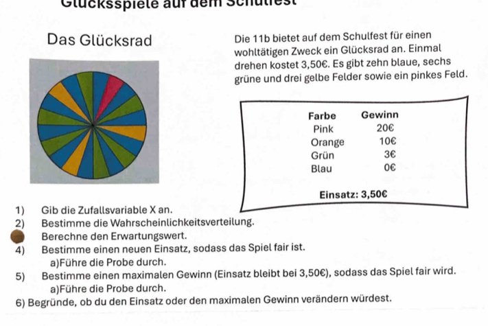 Gtücksspiele auf dem Schulies 
Das Glücksrad Die 11b bietet auf dem Schulfest für einen 
wohltätigen Zweck ein Glücksrad an. Einmal 
drehen kostet 3,50€. Es gibt zehn blaue, sechs 
grüne und drei gelbe Felder sowie ein pinkes Feld. 
1) Gib die Zufallsvariable X an. 
2) Bestimme die Wahrscheinlichkeitsverteilung. 
Berechne den Erwartungswert. 
4) Bestimme einen neuen Einsatz, sodass das Spiel fair ist. 
a)Führe die Probe durch. 
5) Bestimme einen maximalen Gewinn (Einsatz bleibt bei 3,50€), sodass das Spiel fair wird. 
a)Führe die Probe durch. 
6) Begründe, ob du den Einsatz oder den maximalen Gewinn verändern würdest.