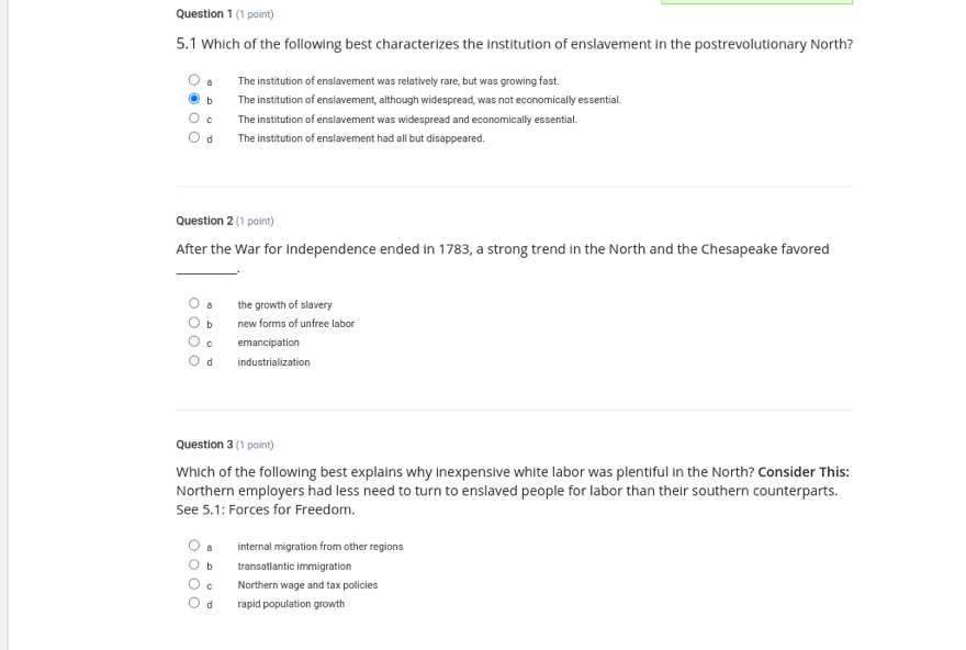 5.1 Which of the following best characterizes the institution of enslavement in the postrevolutionary North?
a The institution of enslavement was relatively rare, but was growing fast.
b The institution of enslavement, although widespread, was not economically essential.
c The institution of enslavement was widespread and economically essential.
d The institution of enslavement had all but disappeared,
Question 2 (1 point)
After the War for Independence ended in 1783, a strong trend in the North and the Chesapeake favored.
。 the growth of slavery
b new forms of unfree labor
C emancipation
dì industrialization
Question 3 (1 point)
Which of the following best explains why inexpensive white labor was plentiful in the North? Consider This:
Northern employers had less need to turn to enslaved people for labor than their southern counterparts.
See 5.1: Forces for Freedom.
a internal migration from other regions
b transatlantic immigration
o Northern wage and tax policies
dà rapid population growth